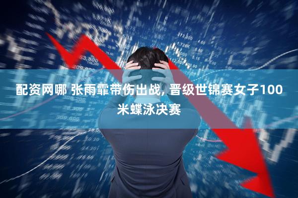 配资网哪 张雨霏带伤出战, 晋级世锦赛女子100米蝶泳决赛
