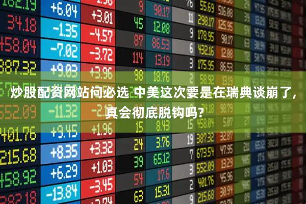 炒股配资网站问必选 中美这次要是在瑞典谈崩了, 真会彻底脱钩吗?