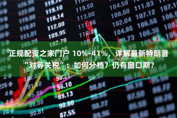 正规配资之家门户 10%-41%，详解最新特朗普“对等关税”：如何分档？仍有窗口期？