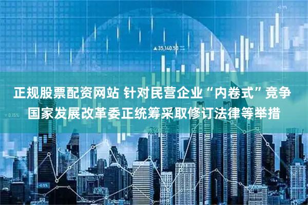 正规股票配资网站 针对民营企业“内卷式”竞争 国家发展改革委正统筹采取修订法律等举措