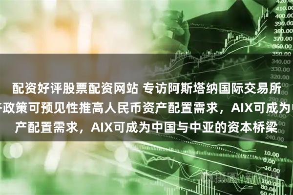 配资好评股票配资网站 专访阿斯塔纳国际交易所首席财务官：中国经济政策可预见性推高人民币资产配置需求，AIX可成为中国与中亚的资本桥梁