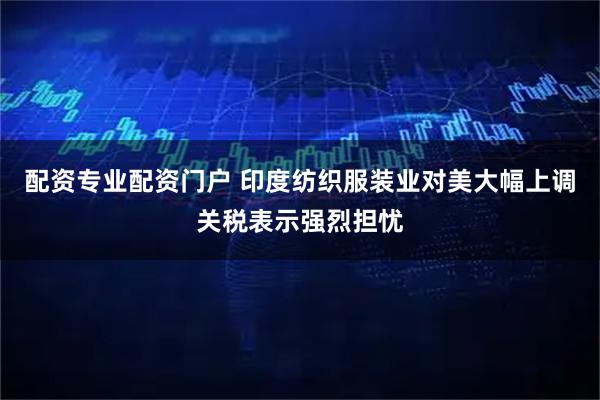 配资专业配资门户 印度纺织服装业对美大幅上调关税表示强烈担忧