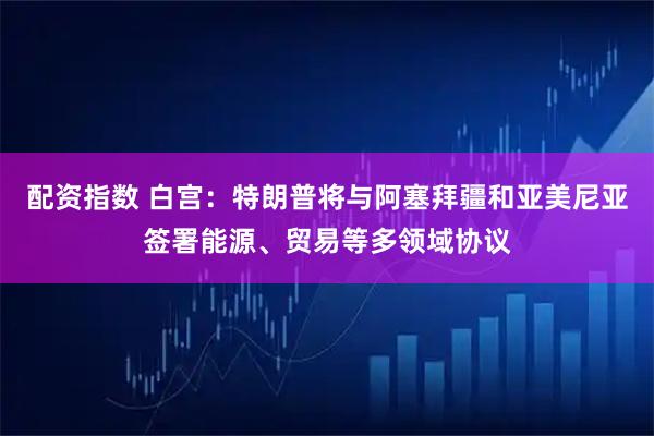 配资指数 白宫：特朗普将与阿塞拜疆和亚美尼亚签署能源、贸易等多领域协议