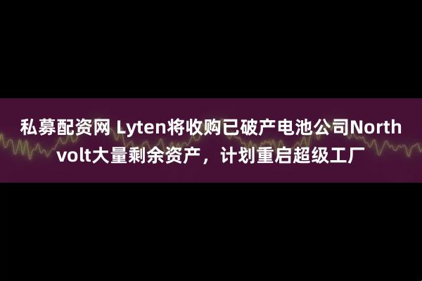 私募配资网 Lyten将收购已破产电池公司Northvolt大量剩余资产，计划重启超级工厂