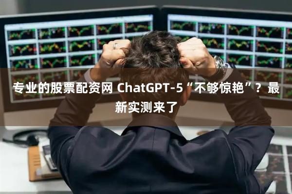 专业的股票配资网 ChatGPT-5“不够惊艳”？最新实测来了