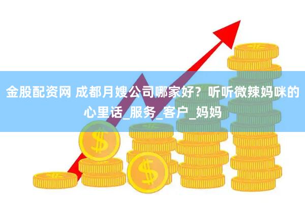 金股配资网 成都月嫂公司哪家好？听听微辣妈咪的心里话_服务_客户_妈妈