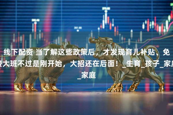 线下配资 当了解这些政策后，才发现育儿补贴、免费大班不过是刚开始，大招还在后面！_生育_孩子_家庭