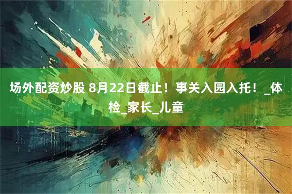 场外配资炒股 8月22日截止！事关入园入托！_体检_家长_儿童