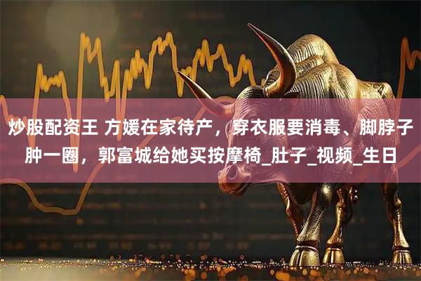 炒股配资王 方媛在家待产，穿衣服要消毒、脚脖子肿一圈，郭富城给她买按摩椅_肚子_视频_生日
