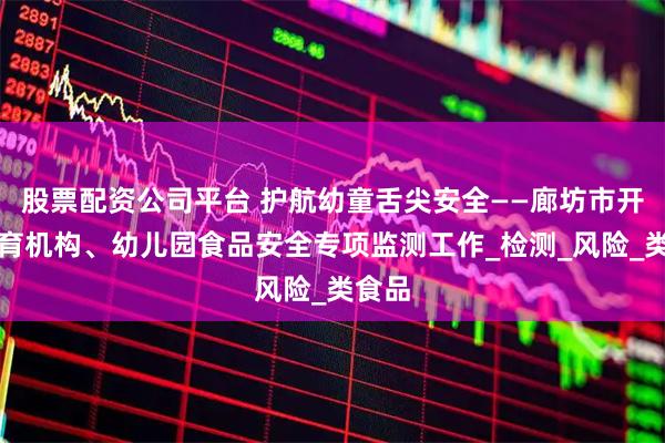 股票配资公司平台 护航幼童舌尖安全——廊坊市开展托育机构、幼儿园食品安全专项监测工作_检测_风险_类食品