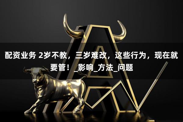 配资业务 2岁不教，三岁难改，这些行为，现在就要管！_影响_方法_问题