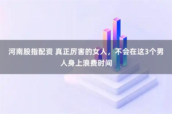 河南股指配资 真正厉害的女人，不会在这3个男人身上浪费时间