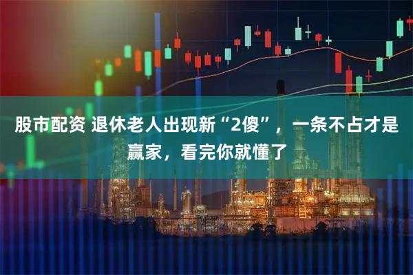 股市配资 退休老人出现新“2傻”，一条不占才是赢家，看完你就懂了