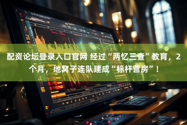 配资论坛登录入口官网 经过“两忆三查”教育，2个月，地窝子连队建成“标杆营房”！
