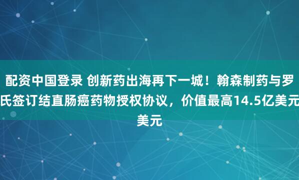 配资中国登录 创新药出海再下一城！翰森制药与罗氏签订结直肠癌药物授权协议，价值最高14.5亿美元
