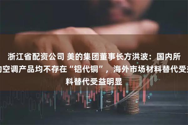 浙江省配资公司 美的集团董事长方洪波：国内所有美的空调产品均不存在“铝代铜”，海外市场材料替代受益明显