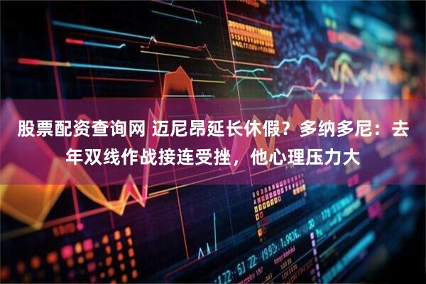 股票配资查询网 迈尼昂延长休假？多纳多尼：去年双线作战接连受挫，他心理压力大