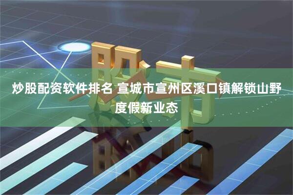 炒股配资软件排名 宣城市宣州区溪口镇解锁山野度假新业态