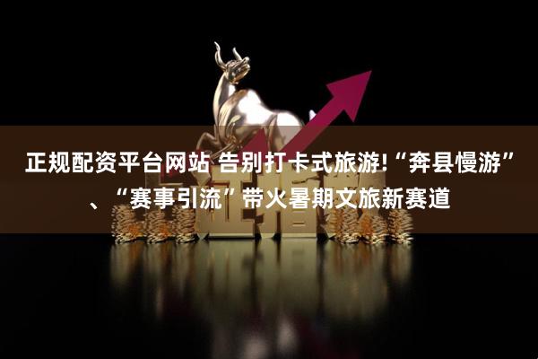 正规配资平台网站 告别打卡式旅游!“奔县慢游”、“赛事引流”带火暑期文旅新赛道
